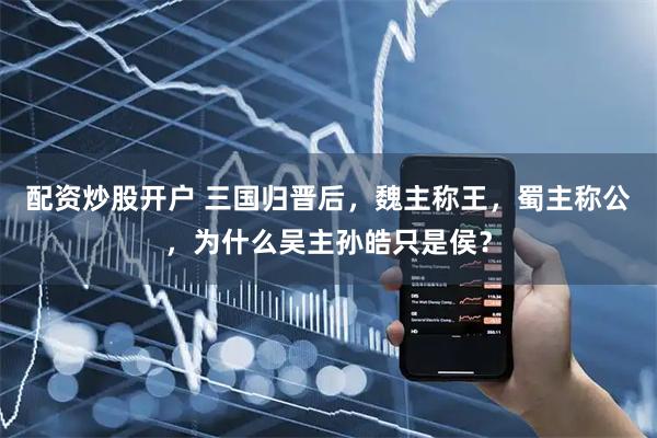 配资炒股开户 三国归晋后，魏主称王，蜀主称公，为什么吴主孙皓只是侯？