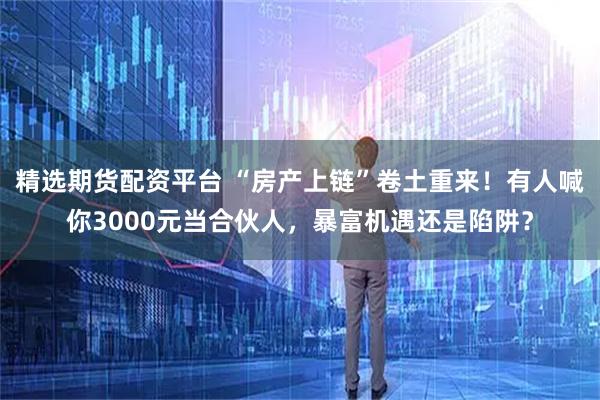 精选期货配资平台 “房产上链”卷土重来！有人喊你3000元当合伙人，暴富机遇还是陷阱？