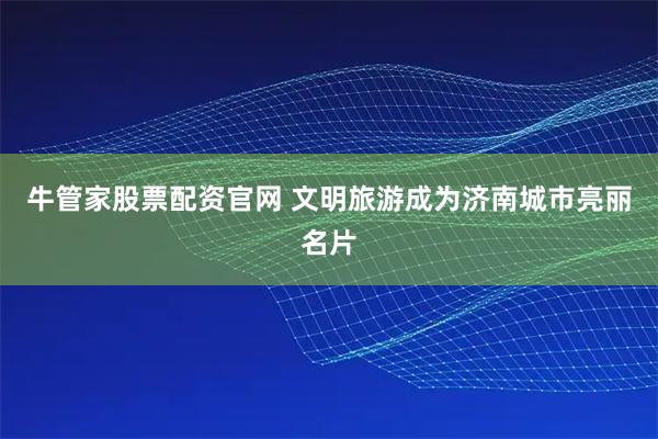 牛管家股票配资官网 文明旅游成为济南城市亮丽名片