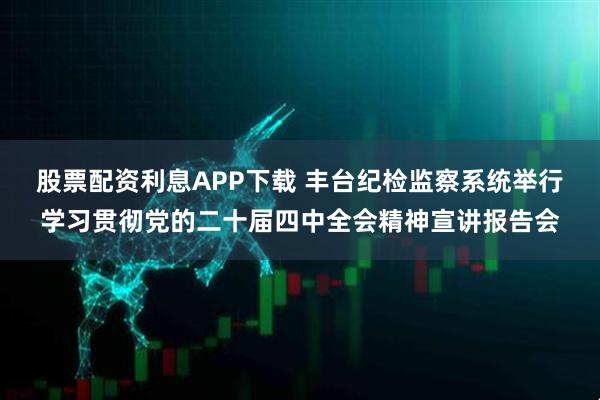 股票配资利息APP下载 丰台纪检监察系统举行学习贯彻党的二十届四中全会精神宣讲报告会