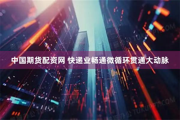 中国期货配资网 快递业畅通微循环贯通大动脉