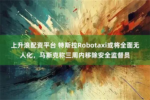 上升浪配资平台 特斯拉Robotaxi或将全面无人化，马斯克称三周内移除安全监督员