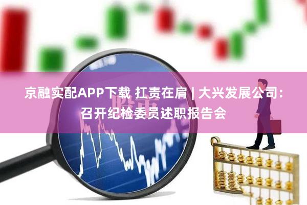 京融实配APP下载 扛责在肩 | 大兴发展公司：召开纪检委员述职报告会