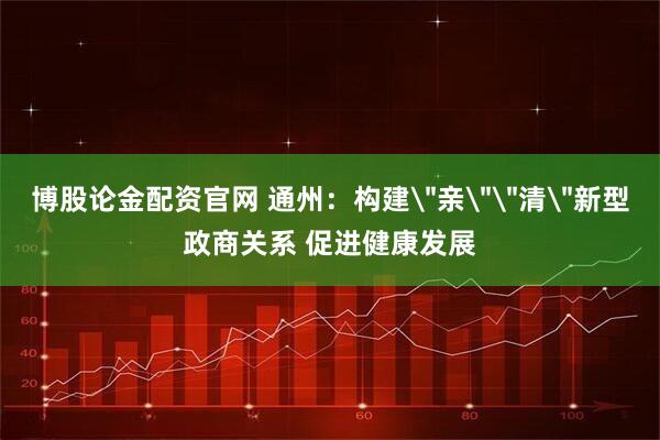 博股论金配资官网 通州：构建＂亲＂＂清＂新型政商关系 促进健康发展