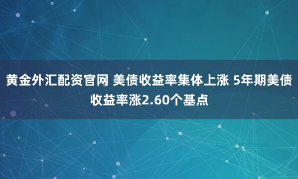 黄金外汇配资官网 美债收益率集体上涨 5年期美债收益率涨2.60个基点