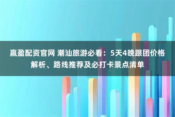 赢盈配资官网 潮汕旅游必看：5天4晚跟团价格解析、路线推荐及必打卡景点清单