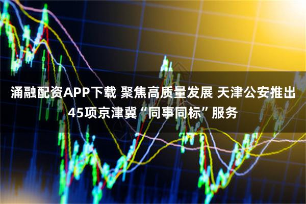 涌融配资APP下载 聚焦高质量发展 天津公安推出45项京津冀“同事同标”服务