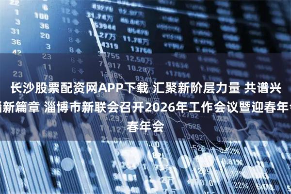 长沙股票配资网APP下载 汇聚新阶层力量 共谱兴淄新篇章 淄博市新联会召开2026年工作会议暨迎春年会