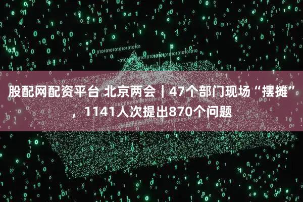 股配网配资平台 北京两会｜47个部门现场“摆摊”，1141人次提出870个问题