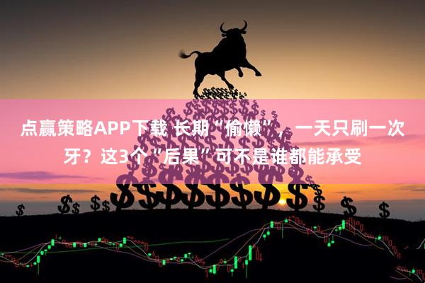 点赢策略APP下载 长期“偷懒”，一天只刷一次牙？这3个“后果”可不是谁都能承受