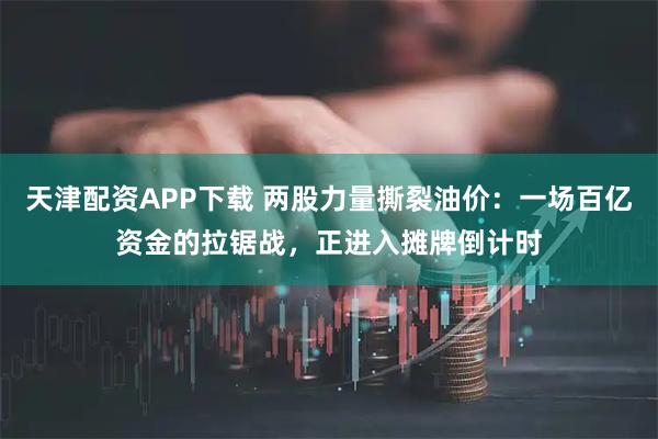 天津配资APP下载 两股力量撕裂油价：一场百亿资金的拉锯战，正进入摊牌倒计时