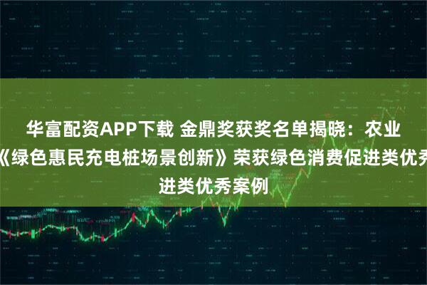 华富配资APP下载 金鼎奖获奖名单揭晓：农业银行《绿色惠民充电桩场景创新》荣获绿色消费促进类优秀案例