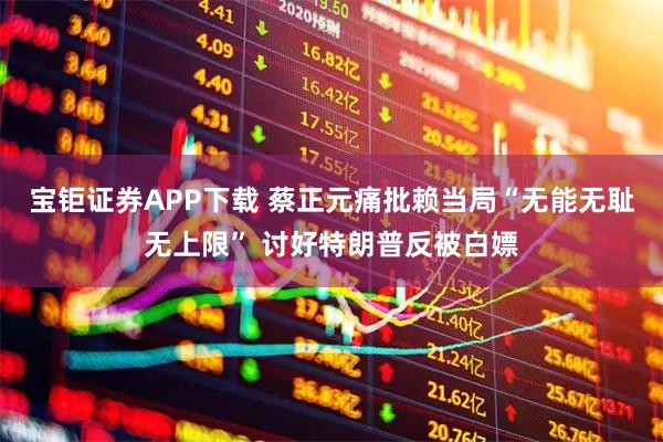 宝钜证券APP下载 蔡正元痛批赖当局“无能无耻无上限” 讨好特朗普反被白嫖
