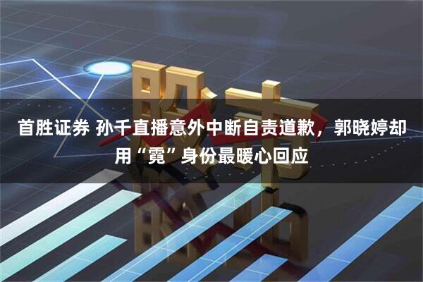 首胜证券 孙千直播意外中断自责道歉，郭晓婷却用“霓”身份最暖心回应